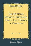 The Poetical Works of Reginald Heber, Late Bishop of Calcutta (Classic Reprint)