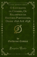 O Estudante de Coimbra, Ou Relampago da Historia Portugueza, Desde 1826 Até 1838, Vol. 1 (Classic Reprint)