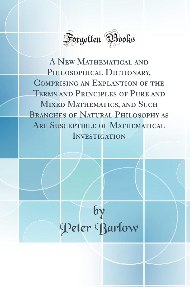 A New Mathematical and Philosophical Dictionary, Comprising an Explantion of the Terms and Principles of Pure and Mixed Mathematics, and Such Branches of Natural Philosophy as Are Susceptible of Mathematical Investigation (Classic Reprint)