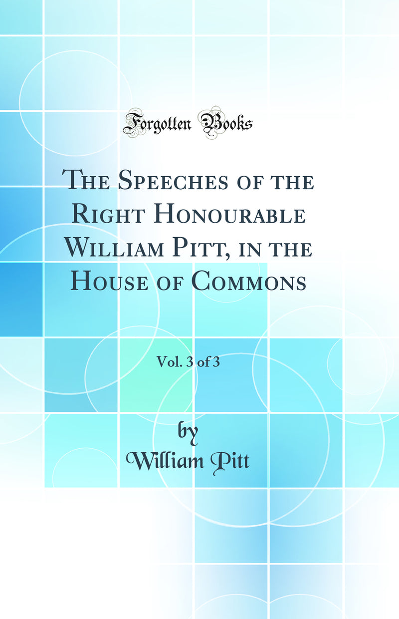 The Speeches of the Right Honourable William Pitt, in the House of Commons, Vol. 3 of 3 (Classic Reprint)