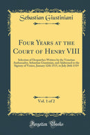 Four Years at the Court of Henry VIII, Vol. 1 of 2: Selection of Despatches Written by the Venetian Ambassador, Sebastian Giustinian, and Addressed to the Signory of Venice, January 12th 1515, to July 26th 1519 (Classic Reprint)
