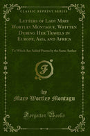 Letters of Lady Mary Wortley Montague, Written During Her Travels in Europe, Asia, and Africa: To Which Are Added Poems by the Same Author (Classic Reprint)