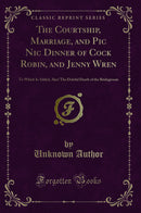 The Courtship, Marriage, and Pic Nic Dinner of Cock Robin, and Jenny Wren: To Which Is Added, Alas! The Doleful Death of the Bridegroom (Classic Reprint)
