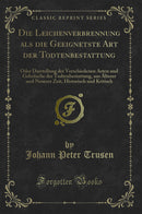 Die Leichenverbrennung als die Geeignetste Art der Todtenbestattung: Oder Darstellung der Verschiedenen Arten und Gebräuche der Todtenbestattung, aus Älterer und Neuerer Zeit, Historisch und Kritisch (Classic Reprint)