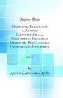 Storia dell'Elettricità di Antonio Carnevale-Arella, Ripetitore di Filosofia e Medico del Presidio della Cittadella di Alessandria, Vol. 1 (Classic Reprint)