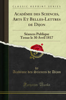 Académie des Sciences, Arts Et Belles-Lettres de Dijon: Séances Publique Tenue le 30 Avril 1817 (Classic Reprint)