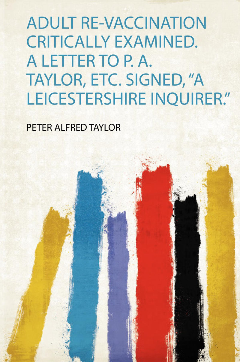 Adult Re-Vaccination Critically Examined. a Letter to P. A. Taylor, Etc. Signed, “A Leicestershire Inquirer.” 