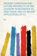 Present Condition and Future Prospects of the Country in Reference to Free Trade and Its Recent Application, by F.C 