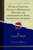 Étude au Point de Vue de la Métrologie Gauloise des Dimensions de Trois Inscriptions Antiques (Classic Reprint)