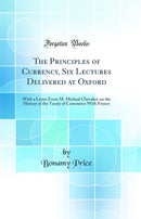 The Principles of Currency, Six Lectures Delivered at Oxford: With a Letter From M. Micheal Chevalier on the History of the Treaty of Commerce With France (Classic Reprint)
