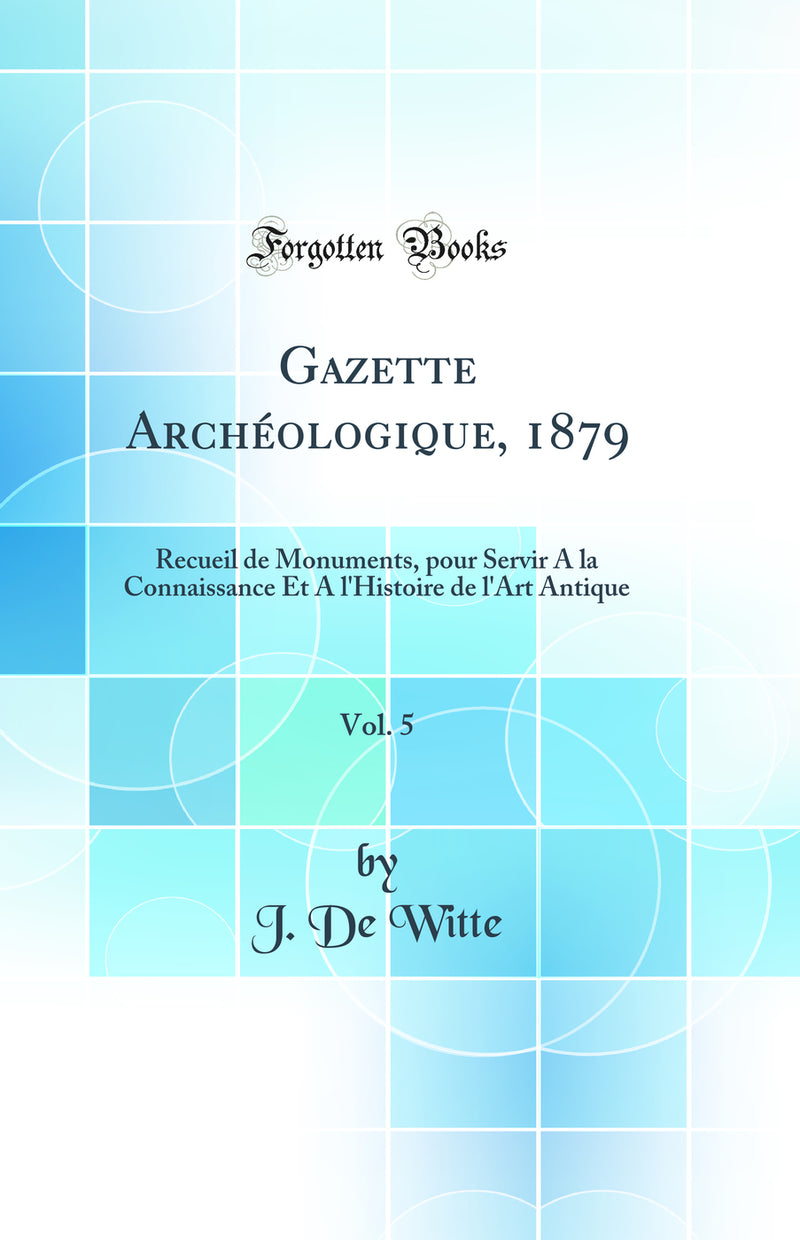 Gazette Archéologique, 1879, Vol. 5: Recueil de Monuments, pour Servir A la Connaissance Et A l'Histoire de l'Art Antique (Classic Reprint)