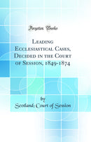 Leading Ecclesiastical Cases, Decided in the Court of Session, 1849-1874 (Classic Reprint)