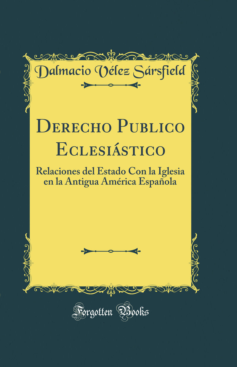 Derecho Publico Eclesiástico: Relaciones del Estado Con la Iglesia en la Antigua América Española (Classic Reprint)