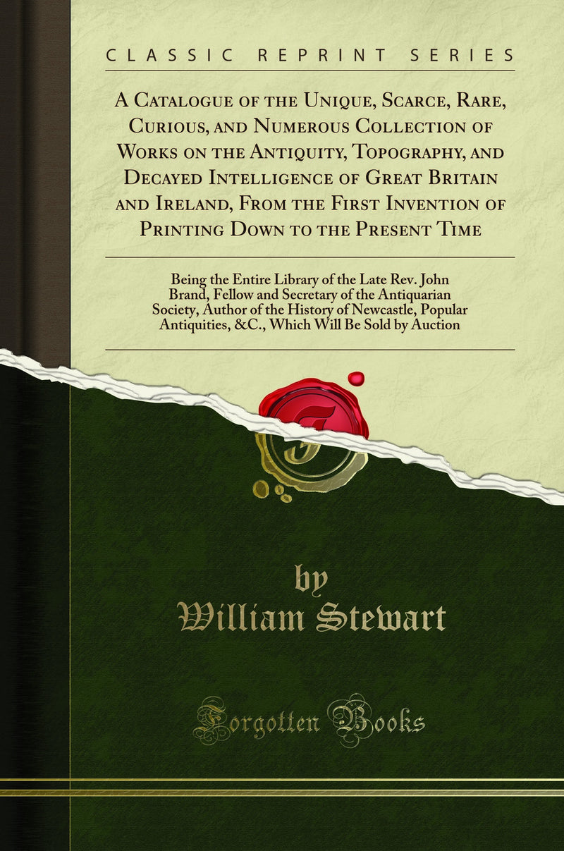 A Catalogue of the Unique, Scarce, Rare, Curious, and Numerous Collection of Works on the Antiquity, Topography, and Decayed Intelligence of Great Britain and Ireland, From the First Invention of Printing Down to the Present Time: Being the Entire Library