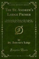 The St. Andrew's Lodge Primer: Authorized by the Master of the Lodge for Educational Night, Tuesday, May 14th, 1912 (Classic Reprint)