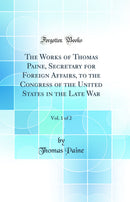 The Works of Thomas Paine, Secretary for Foreign Affairs, to the Congress of the United States in the Late War, Vol. 1 of 2 (Classic Reprint)