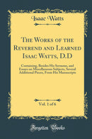 The Works of the Reverend and Learned Isaac Watts, D.D, Vol. 1 of 6: Containing, Besides His Sermons, and Essays on Miscellaneous Subjects, Several Additional Pieces, From His Manuscripts (Classic Reprint)