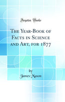 The Year-Book of Facts in Science and Art, for 1877 (Classic Reprint)