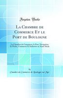 La Chambre de Commerce Et le Port de Boulogne: La Chambre de Commerce, le Port, Navigation Et Pêche, Commerce Et Industrie au Xxme Siècle (Classic Reprint)