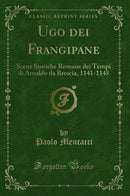 Ugo dei Frangipane: Scene Storiche Romane dei Tempi di Arnaldo da Brescia, 1141-1145 (Classic Reprint)