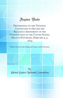 Proceedings of the National Convention to Secure the Religious Amendment of the Constitution of the United States, Held in Pittsburg, February 4, 5, 1874: With an Account of the Origin and Progress of the Movement (Classic Reprint)