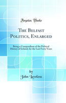 The Belfast Politics, Enlarged: Being a Compendium of the Political History of Ireland, for the Last Forty Years (Classic Reprint)
