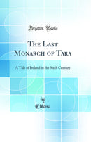 The Last Monarch of Tara: A Tale of Ireland in the Sixth Century (Classic Reprint)