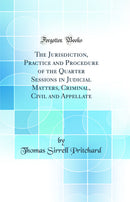 The Jurisdiction, Practice and Procedure of the Quarter Sessions in Judicial Matters, Criminal, Civil and Appellate (Classic Reprint)