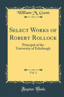 Select Works of Robert Rollock, Vol. 1: Principal of the University of Edinburgh (Classic Reprint)