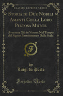 Storia di Due Nobili Amanti Colla Loro Pietosa Morte: Avvenuta Già in Verona Nel Tempo del Signor Bartolommeo Dalla Scala (Classic Reprint)
