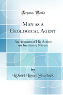 Man as a Geological Agent: An Account of His Action on Inanimate Nature (Classic Reprint)