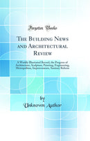 The Building News and Architectural Review: A Weekly Illustrated Record, the Progress of Architecture, Sculpture, Painting, Engineering, Metropolitan, Improvements, Sanitary Reform (Classic Reprint)