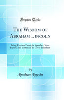 The Wisdom of Abraham Lincoln: Being Extracts From the Speeches, State Papers, and Letters of the Great President (Classic Reprint)