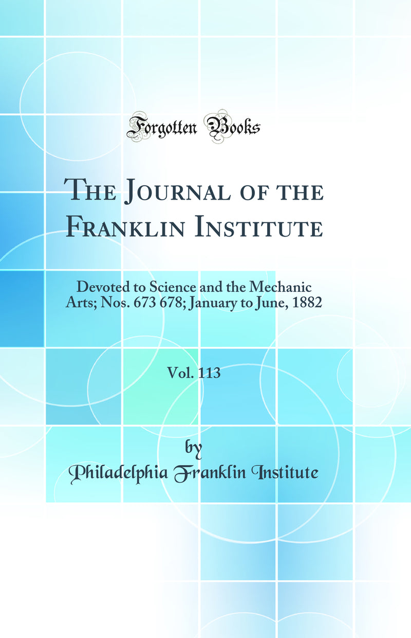 The Journal of the Franklin Institute, Vol. 113: Devoted to Science and the Mechanic Arts; Nos. 673 678; January to June, 1882 (Classic Reprint)