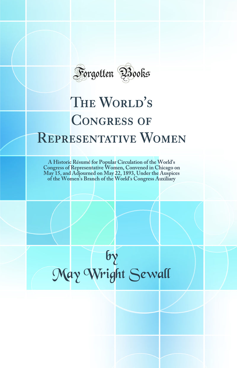 The World's Congress of Representative Women: A Historic Résumé for Popular Circulation of the World's Congress of Representative Women, Convened in Chicago on May 15, and Adjourned on May 22, 1893, Under the Auspices of the Women's Branch of the World'
