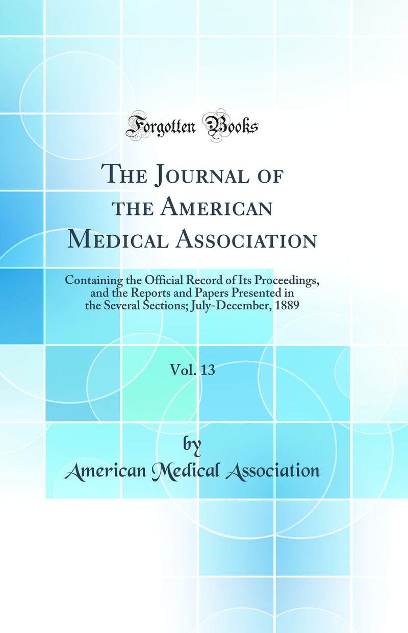 The Journal of the American Medical Association, Vol. 13: Containing the Official Record of Its Proceedings, and the Reports and Papers Presented in the Several Sections; July-December, 1889 (Classic Reprint)