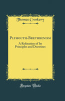 Plymouth-Brethrenism: A Refutation of Its Principles and Doctrines (Classic Reprint)