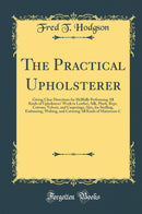 The Practical Upholsterer: Giving Clear Directions for Skillfully Performing All Kinds of Upholsteres’ Work in Leather, Silk, Plush, Reps, Cottons, Velvets, and Carpetings; Also, for Stuffing, Embossing, Welting, and Covering All Kinds of Mattresses 