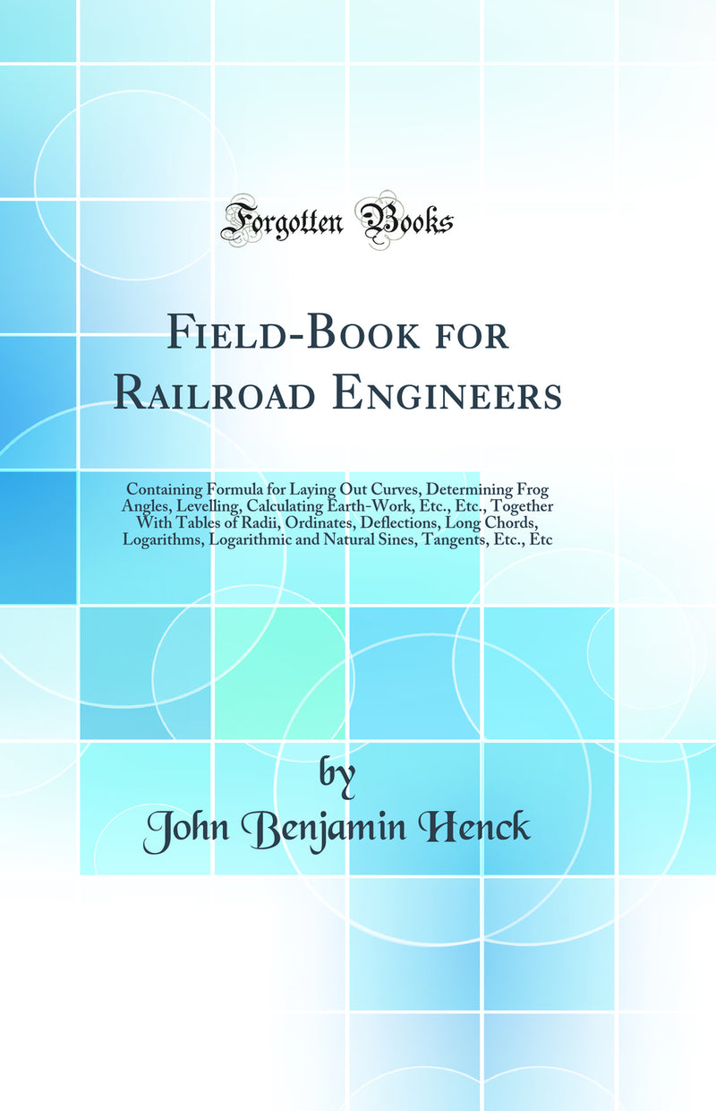 Field-Book for Railroad Engineers: Containing Formula for Laying Out Curves, Determining Frog Angles, Levelling, Calculating Earth-Work, Etc., Etc., Together With Tables of Radii, Ordinates, Deflections, Long Chords, Logarithms, Logarithmic and Natural Si