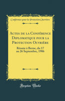 Actes de la Conférence Diplomatique pour la Protection Ouvrière: Réunie à Berne, du 17 au 26 Septembre, 1906 (Classic Reprint)