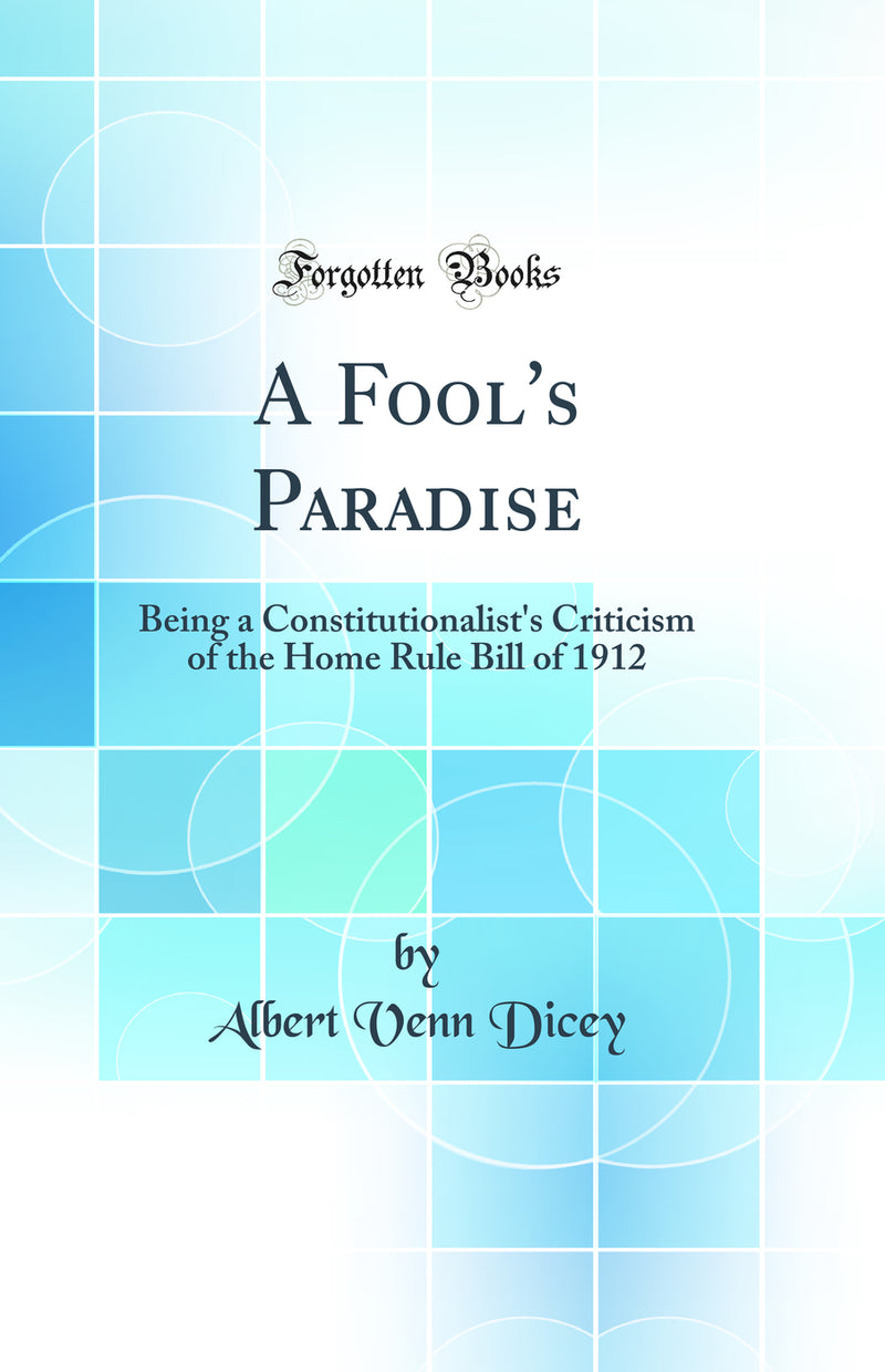 A Fool's Paradise: Being a Constitutionalist's Criticism of the Home Rule Bill of 1912 (Classic Reprint)