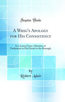 A Whig's Apology for His Consistency: In a Letter From a Member of Parliament to His Friend in the Borough (Classic Reprint)