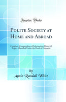 Polite Society at Home and Abroad: Complete Compendium of Information Upon All Topics Classified Under the Head of Etiquette (Classic Reprint)