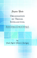 Organisation du Travail Intellectuel: Recettes Pratiques A l'Usage des Étudiants de Toutes les Facultés Et de Tous les Travailleurs (Classic Reprint)