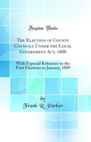 The Election of County Councils Under the Local Government Act, 1888: With Especial Reference to the First Elections in January, 1889 (Classic Reprint)