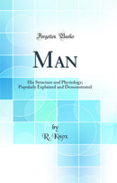 Man: His Structure and Physiology; Popularly Explained and Demonstrated (Classic Reprint)