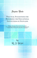 Practical Suggestions for Reforming the Educational Institutions of Scotland: Being an Attempt to Point Out the Necessity for Desectarianising the Schools and Universities Simultaneously; And the Means Whereby This May Be Accomplished (Classic Reprint)