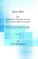 Die Herz-Jesu-Verehrung des Deutschen Mittelalters, Vol. 2: Nach Gedruckten und Ungedruckten Quellen; Gebete, Dichtungen, Bildwerke, Nachwirken (Classic Reprint)