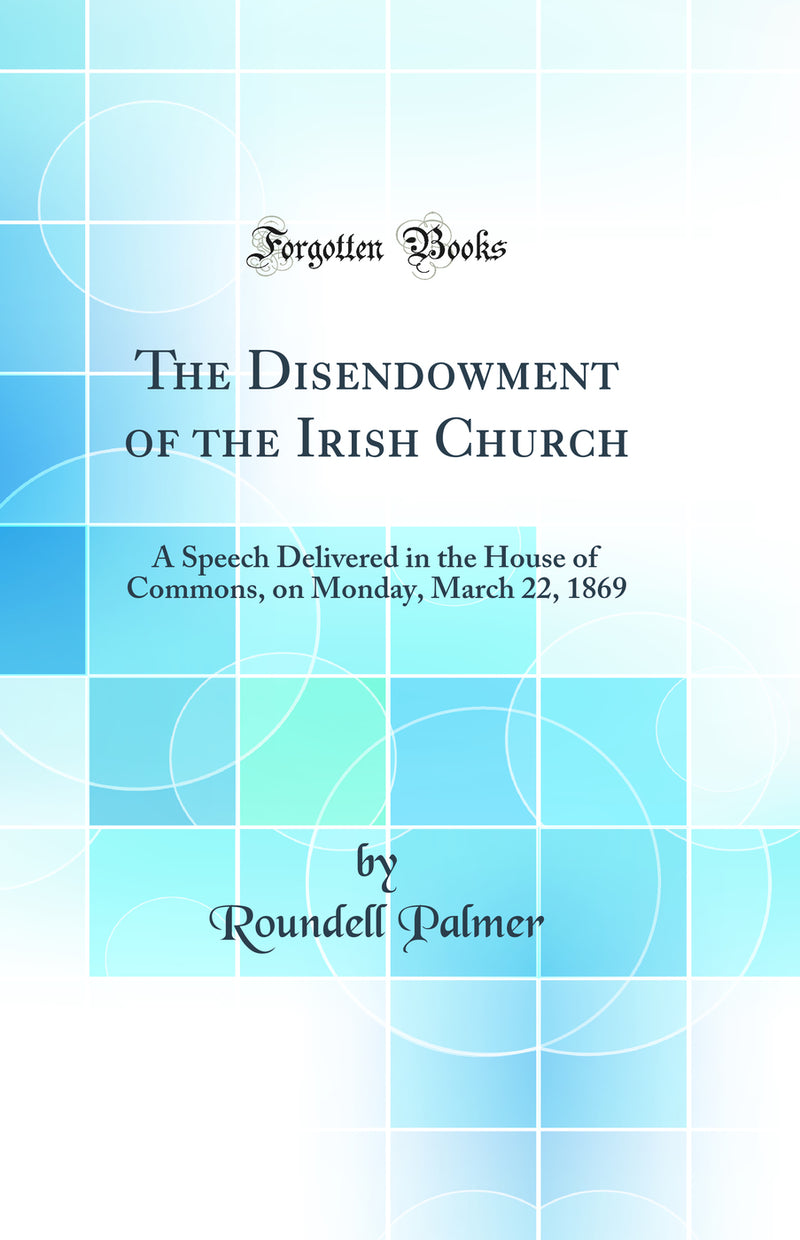 The Disendowment of the Irish Church: A Speech Delivered in the House of Commons, on Monday, March 22, 1869 (Classic Reprint)