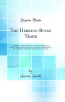 The Herring-Busse Trade: Expressed in Sundry Particulars, Both for the Building of Busses, Making of Deepe Sea-Nets, and Other Appurtenances, Also the Right Curing of the Herring for Forreine Vent (Classic Reprint)